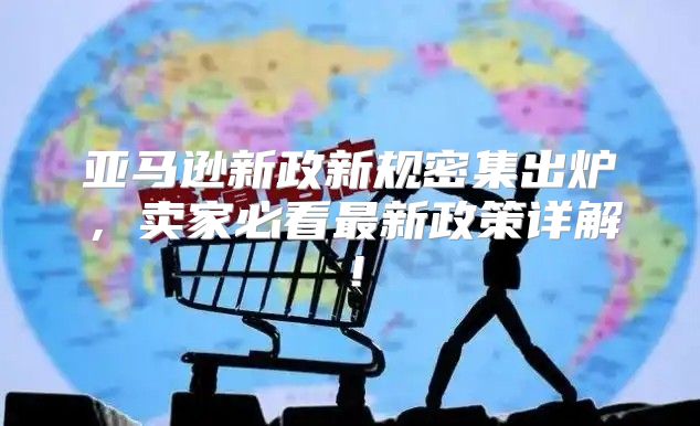亚马逊新政新规密集出炉，卖家必看最新政策详解！