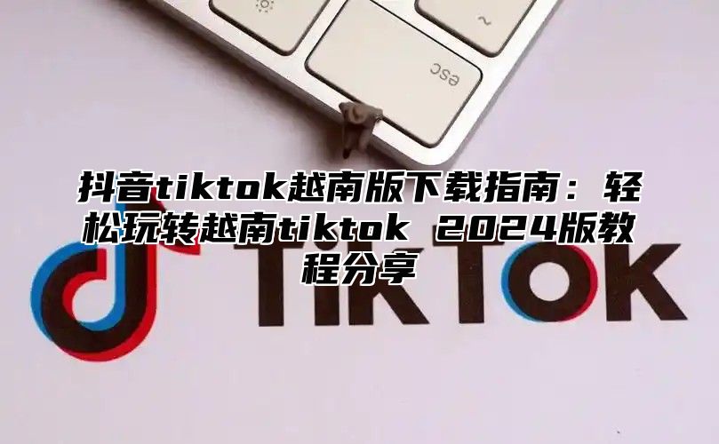 抖音tiktok越南版下载指南：轻松玩转越南tiktok 2025版教程分享