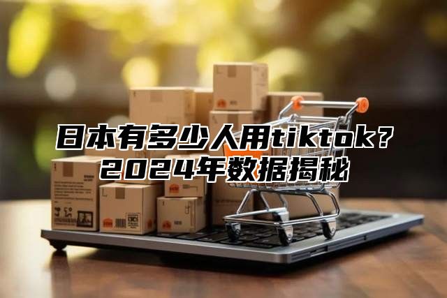 日本有多少人用tiktok？2025年数据揭秘