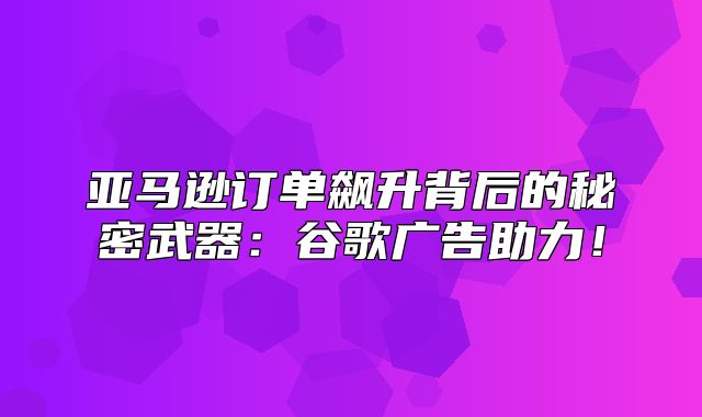 亚马逊订单飙升背后的秘密武器：谷歌广告助力！