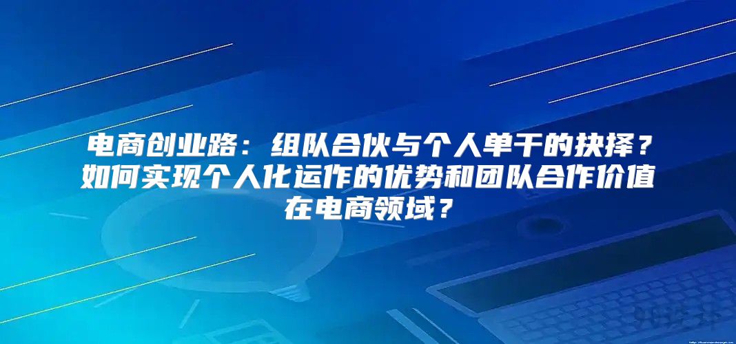 电商创业路：组队合伙与个人单干的抉择？如何实现个人化运作的优势和团队合作价值在电商领域？