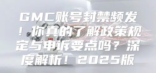 GMC账号封禁频发！你真的了解政策规定与申诉要点吗？深度解析！2025版