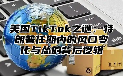 美国TikTok之谜：特朗普任期内的风口变化与怂的背后逻辑