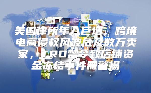 美国律所年入巨增，跨境电商侵权风波危及数万卖家，TRO禁令致店铺资金冻结事件需警惕