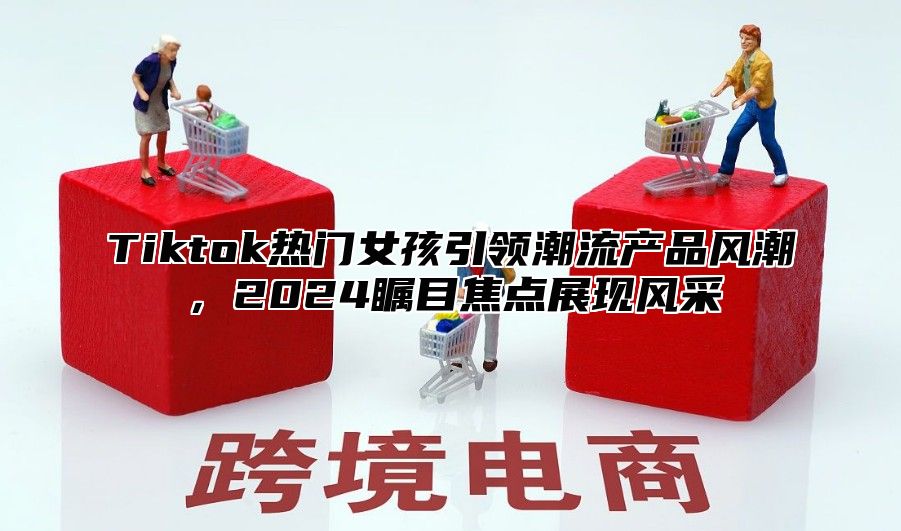 Tiktok热门女孩引领潮流产品风潮，2025瞩目焦点展现风采