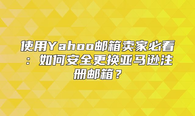 使用Yahoo邮箱卖家必看：如何安全更换亚马逊注册邮箱？