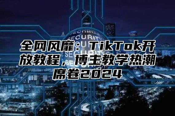 全网风靡：TikTok开放教程，博主教学热潮席卷2025