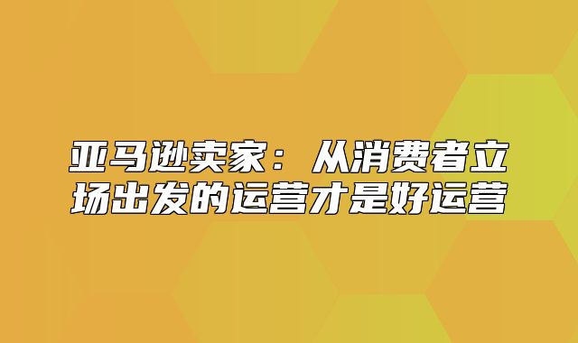 亚马逊卖家：从消费者立场出发的运营才是好运营
