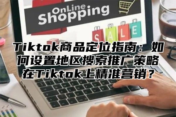 Tiktok商品定位指南：如何设置地区搜索推广策略在Tiktok上精准营销？