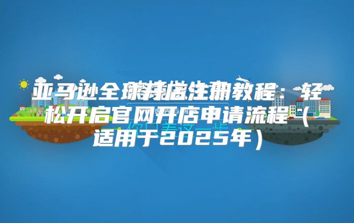 亚马逊全球开店注册教程：轻松开启官网开店申请流程适用于2025年