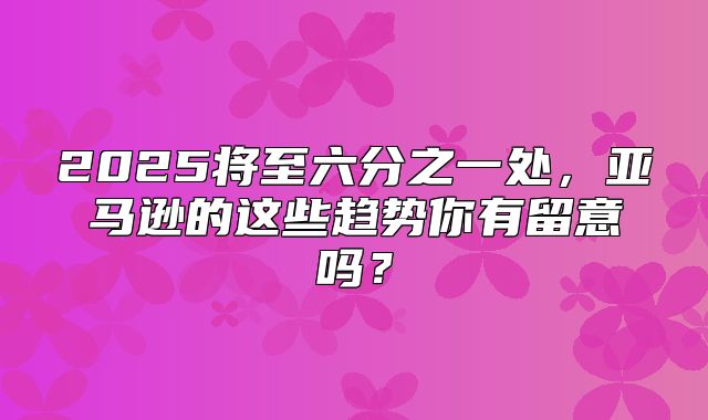 2025将至六分之一处，亚马逊的这些趋势你有留意吗？