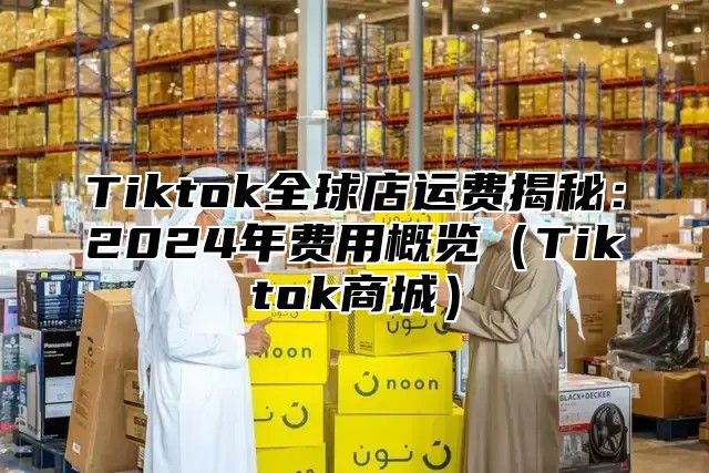 Tiktok全球店运费揭秘：2025年费用概览Tiktok商城