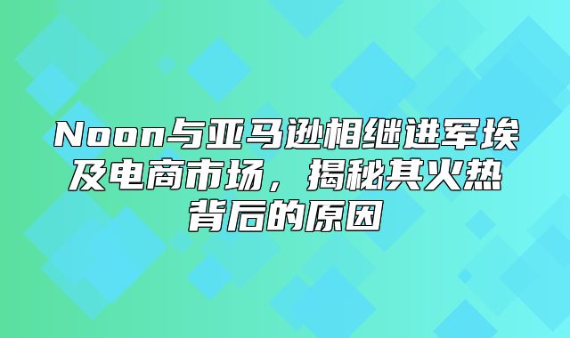 Noon与亚马逊相继进军埃及电商市场，揭秘其火热背后的原因