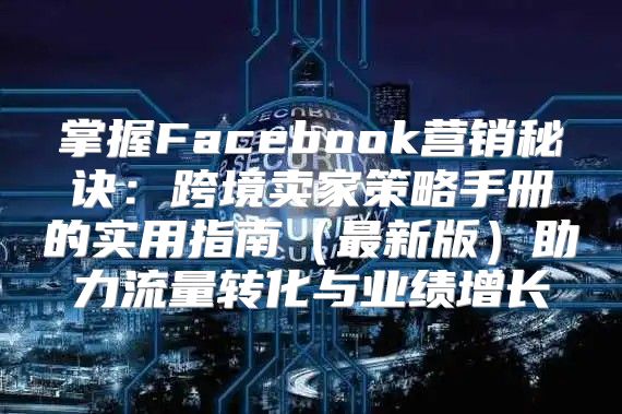 掌握Facebook营销秘诀：跨境卖家策略手册的实用指南最新版助力流量转化与业绩增长