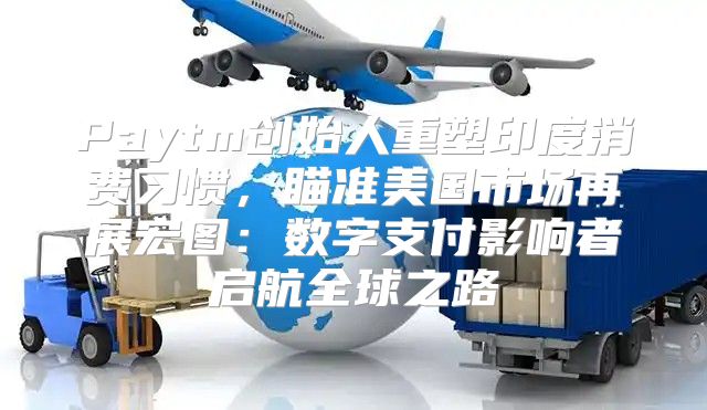 Paytm创始人重塑印度消费习惯，瞄准美国市场再展宏图：数字支付影响者启航全球之路