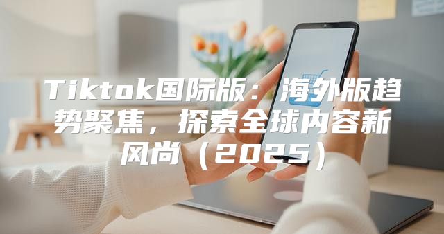 Tiktok国际版：海外版趋势聚焦，探索全球内容新风尚2025