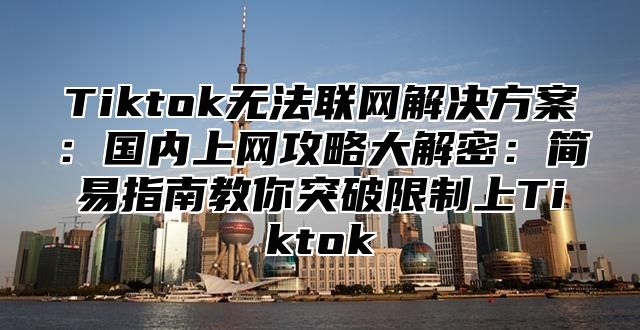 Tiktok无法联网解决方案：国内上网攻略大解密：简易指南教你突破限制上Tiktok