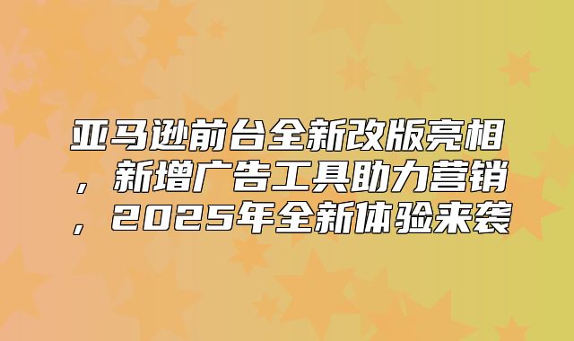 亚马逊前台全新改版亮相，新增广告工具助力营销，2025年全新体验来袭