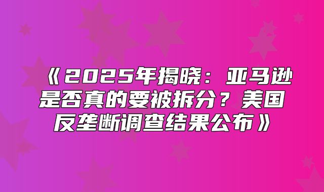 2025年揭晓：亚马逊是否真的要被拆分？美国反垄断调查结果公布
