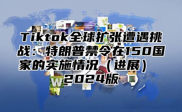 Tiktok全球扩张遭遇挑战：特朗普禁令在150国家的实施情况进展 2025版