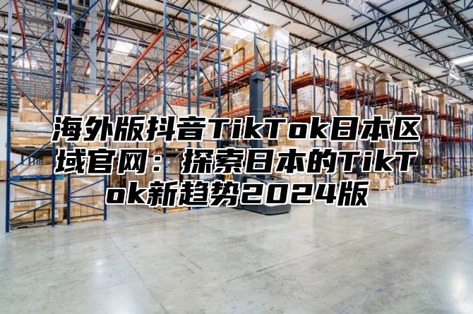 海外版抖音TikTok日本区域官网：探索日本的TikTok新趋势2025版