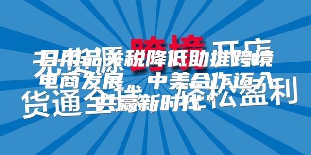 日用品关税降低助推跨境电商发展，中美合作迈入共赢新时代”