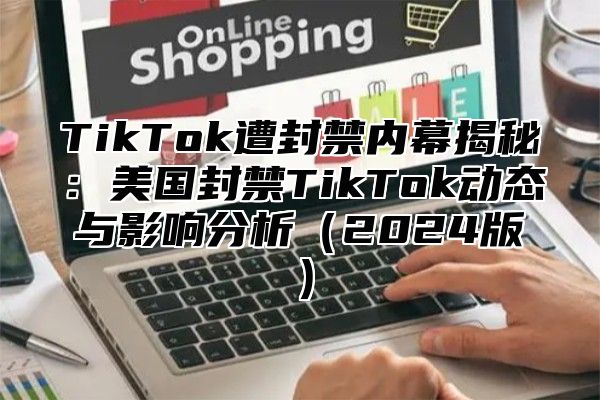 TikTok遭封禁内幕揭秘：美国封禁TikTok动态与影响分析2025版
