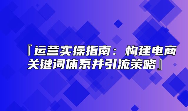 『运营实操指南：构建电商关键词体系并引流策略』