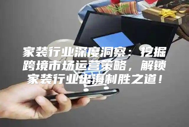 家装行业深度洞察：挖掘跨境市场运营策略，解锁家装行业出海制胜之道！