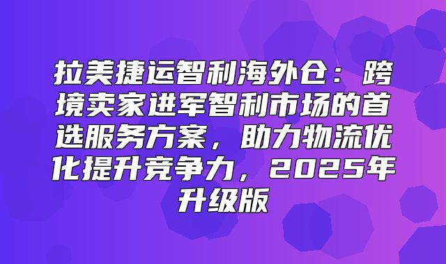 拉美捷运智利海外仓：跨境卖家进军智利市场的首选服务方案，助力物流优化提升竞争力，2025年升级版