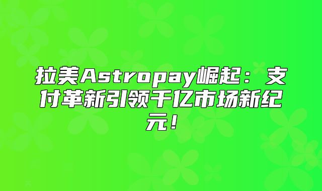 拉美Astropay崛起：支付革新引领千亿市场新纪元！