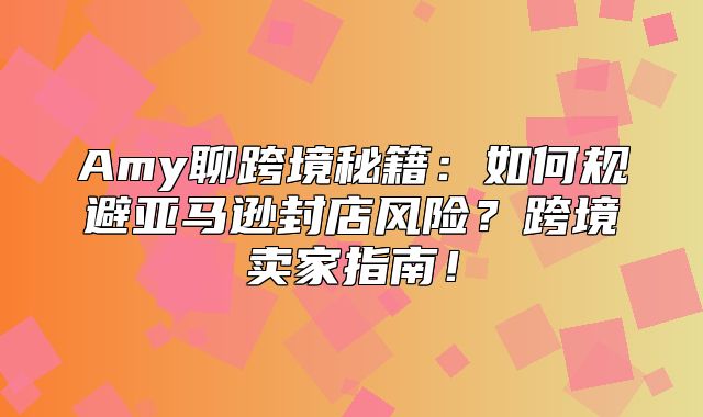 Amy聊跨境秘籍：如何规避亚马逊封店风险？跨境卖家指南！
