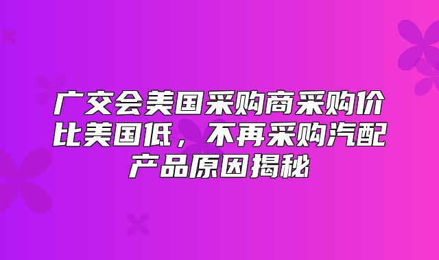 广交会美国采购商采购价比美国低，不再采购汽配产品原因揭秘