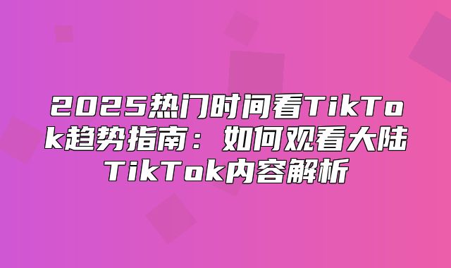 2025热门时间看TikTok趋势指南：如何观看大陆TikTok内容解析