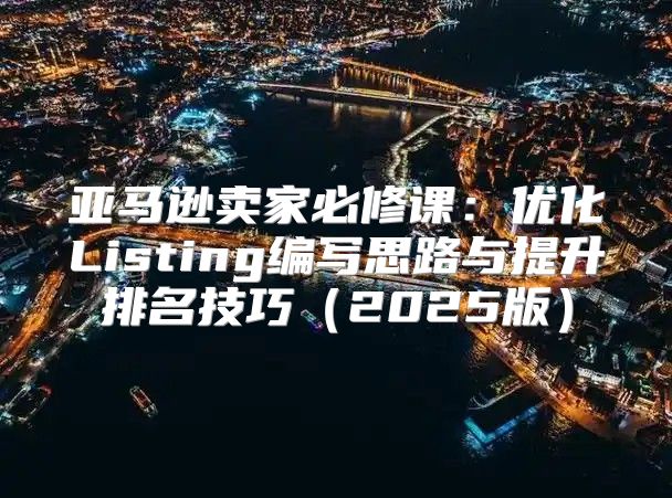 亚马逊卖家必修课：优化Listing编写思路与提升排名技巧2025版