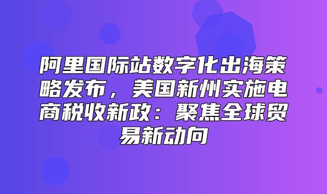 阿里国际站数字化出海策略发布，美国新州实施电商税收新政：聚焦全球贸易新动向