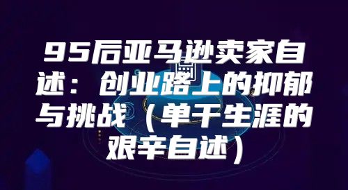 95后亚马逊卖家自述：创业路上的抑郁与挑战单干生涯的艰辛自述