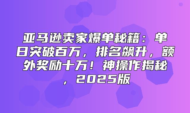 亚马逊卖家爆单秘籍：单日突破百万，排名飙升，额外奖励十万！神操作揭秘，2025版