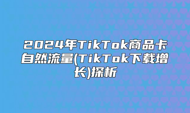 2025年TikTok商品卡自然流量(TikTok下载增长)探析