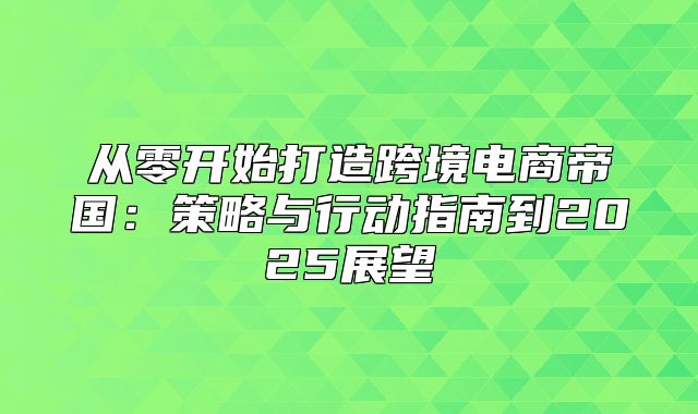 从零开始打造跨境电商帝国：策略与行动指南到2025展望