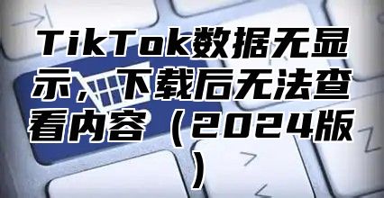 TikTok数据无显示，下载后无法查看内容2025版