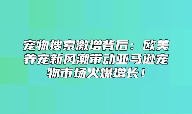 宠物搜索激增背后：欧美养宠新风潮带动亚马逊宠物市场火爆增长！