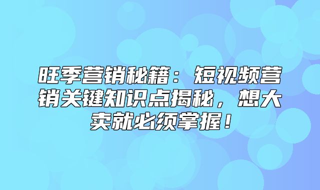 旺季营销秘籍：短视频营销关键知识点揭秘，想大卖就必须掌握！