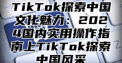 TikTok探索中国文化魅力：2025国内实用操作指南上TikTok探索中国风采