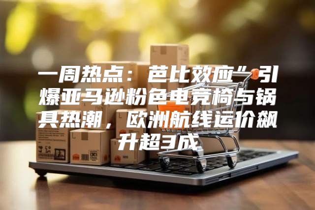 一周热点：芭比效应”引爆亚马逊粉色电竞椅与锅具热潮，欧洲航线运价飙升超3成