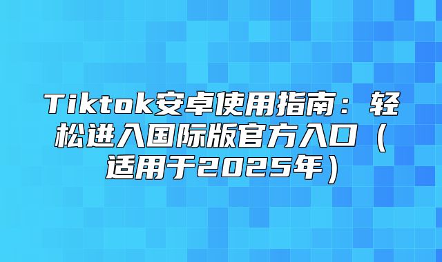 Tiktok安卓使用指南：轻松进入国际版官方入口适用于2025年