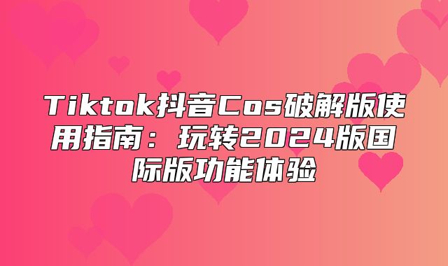Tiktok抖音Cos破解版使用指南：玩转2025版国际版功能体验