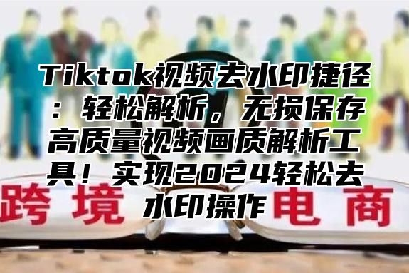 Tiktok视频去水印捷径：轻松解析，无损保存高质量视频画质解析工具！实现2025轻松去水印操作