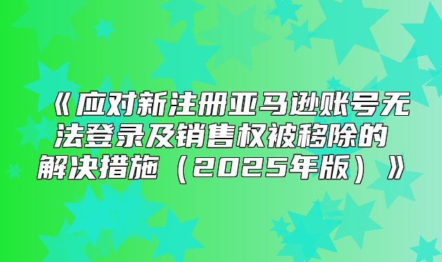 应对新注册亚马逊账号无法登录及销售权被移除的解决措施2025年版