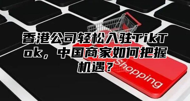 香港公司轻松入驻TikTok，中国商家如何把握机遇？